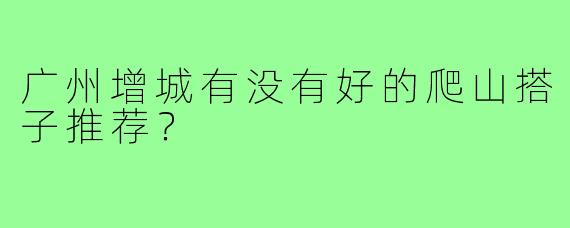 广州增城有没有好的爬山搭子推荐?