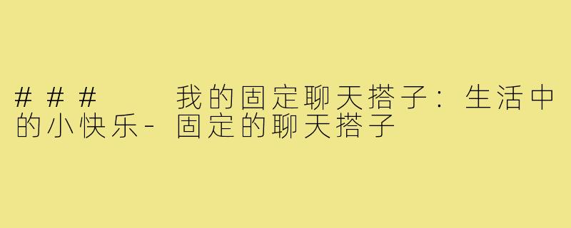 ###  我的固定聊天搭子：生活中的小快乐