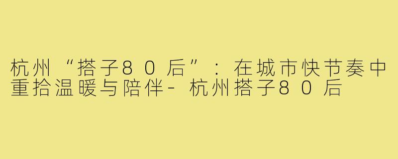 杭州“搭子80后”：在城市快节奏中重拾温暖与陪伴-杭州搭子80后