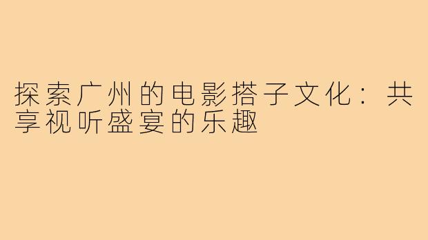 探索广州的电影搭子文化：共享视听盛宴的乐趣