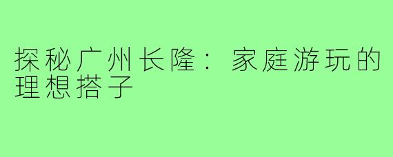 探秘广州长隆：家庭游玩的理想搭子