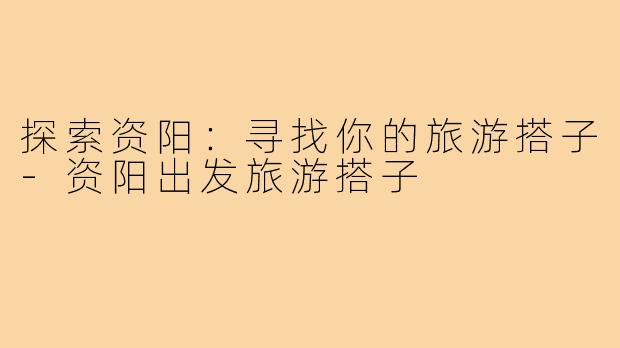 探索资阳:寻找你的旅游搭子-资阳出发旅游搭子