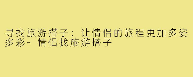 寻找旅游搭子:让情侣的旅程更加多姿多彩-情侣找旅游搭子