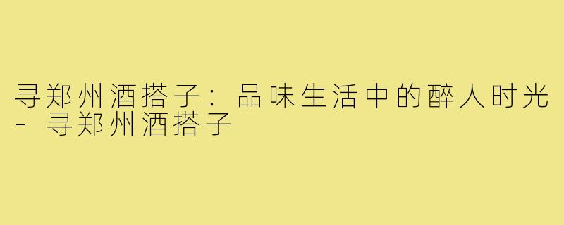 寻郑州酒搭子：品味生活中的醉人时光-寻郑州酒搭子