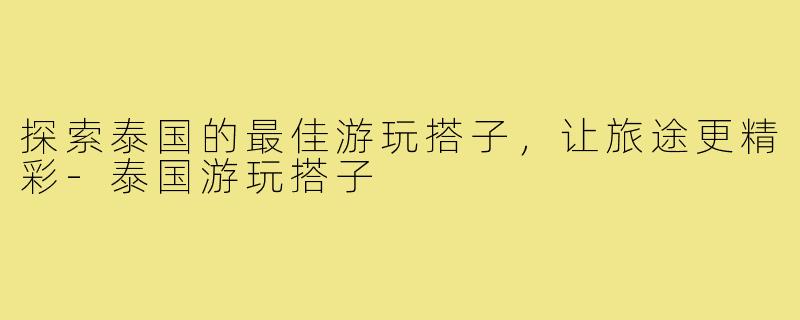 探索泰国的最佳游玩搭子，让旅途更精彩-泰国游玩搭子