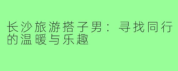 长沙旅游搭子男:寻找同行的温暖与乐趣