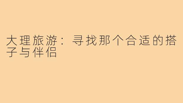 大理旅游:寻找那个合适的搭子与伴侣
