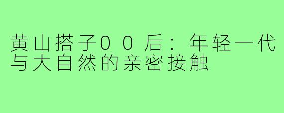 黄山搭子00后:年轻一代与大自然的亲密接触