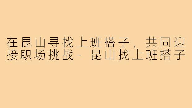 在昆山寻找上班搭子,共同迎接职场挑战-昆山找上班搭子