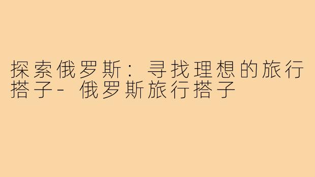 探索俄罗斯:寻找理想的旅行搭子-俄罗斯旅行搭子