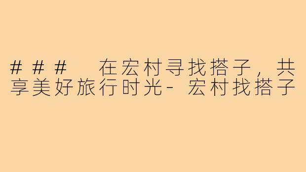 ### 在宏村寻找搭子，共享美好旅行时光-宏村找搭子