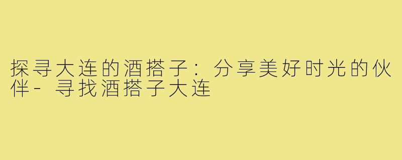 探寻大连的酒搭子:分享美好时光的伙伴-寻找酒搭子大连