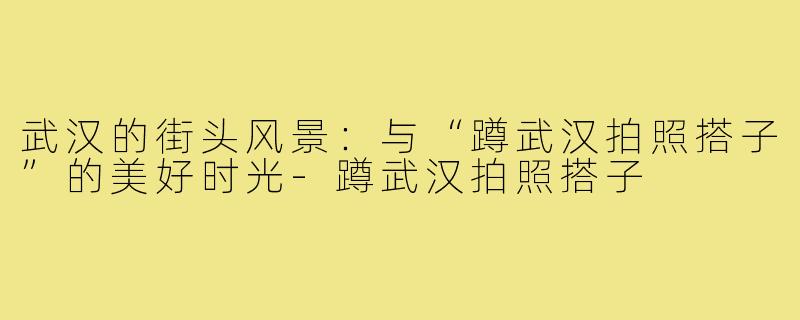 武汉的街头风景：与“蹲武汉拍照搭子”的美好时光