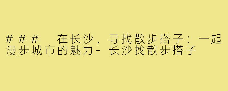 ### 在长沙,寻找散步搭子:一起漫步城市的魅力-长沙找散步搭子