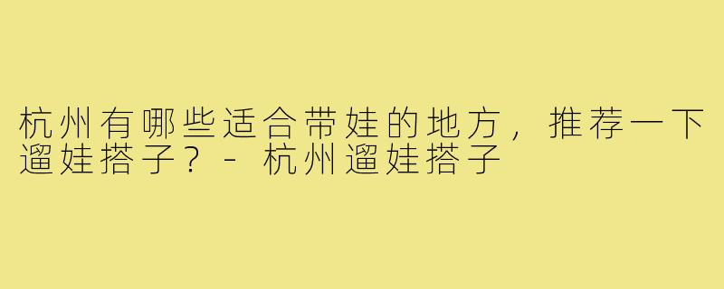 杭州有哪些适合带娃的地方，推荐一下遛娃搭子？