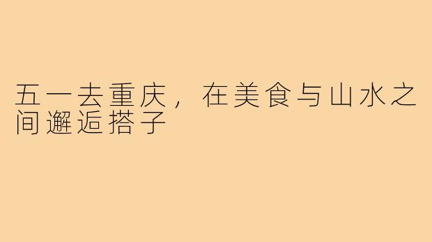 五一去重庆,在美食与山水之间邂逅搭子