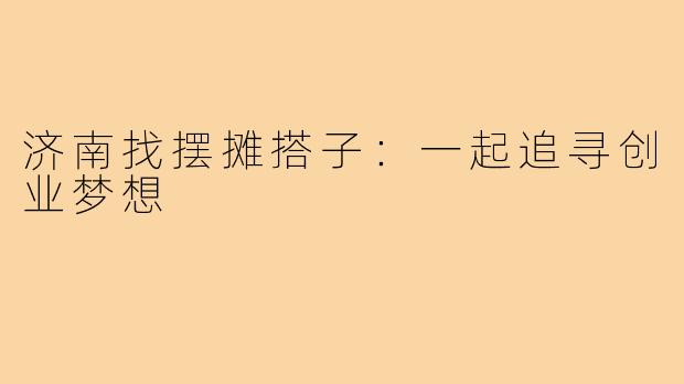 济南找摆摊搭子:一起追寻创业梦想