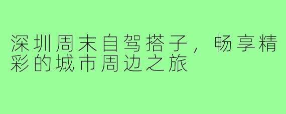 深圳周末自驾搭子,畅享精彩的城市周边之旅