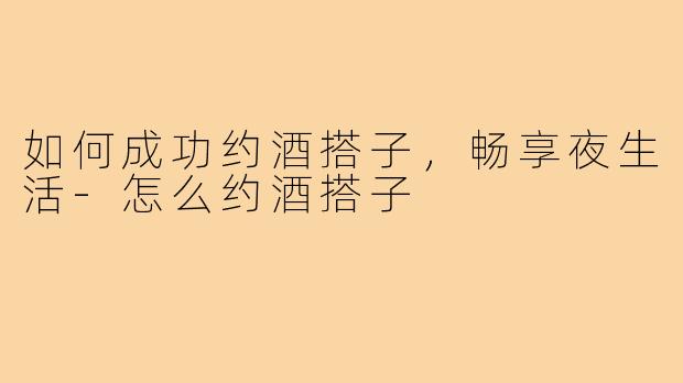如何成功约酒搭子，畅享夜生活-怎么约酒搭子