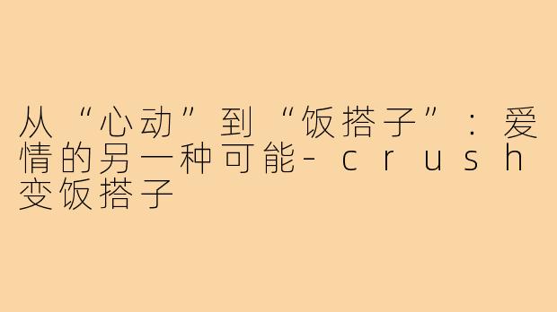 从“心动”到“饭搭子”:爱情的另一种可能-crush变饭搭子