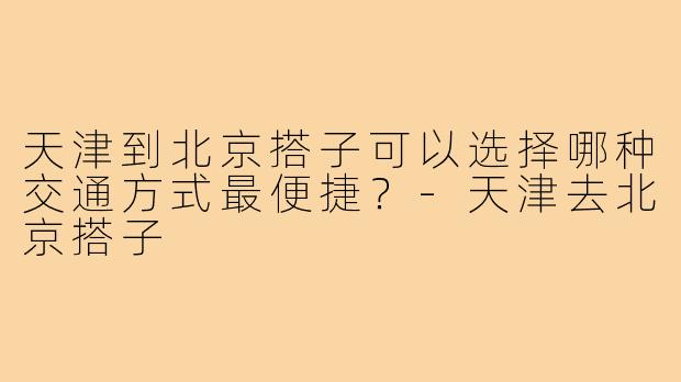 天津到北京搭子可以选择哪种交通方式最便捷?-天津去北京搭子