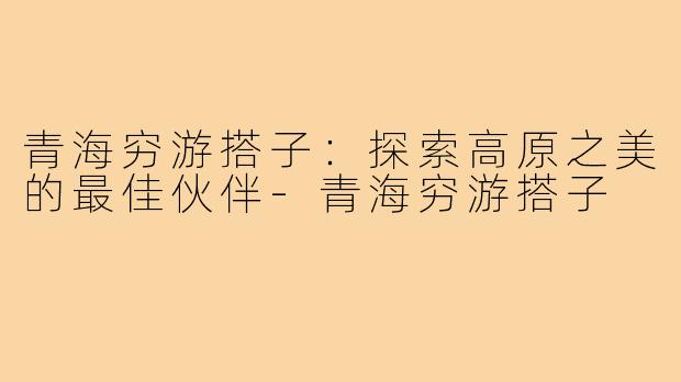 青海穷游搭子:探索高原之美的最佳伙伴-青海穷游搭子