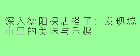 深入德阳探店搭子:发现城市里的美味与乐趣