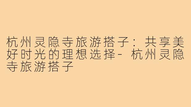 杭州灵隐寺旅游搭子:共享美好时光的理想选择-杭州灵隐寺旅游搭子