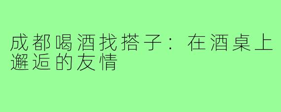 成都喝酒找搭子:在酒桌上邂逅的友情