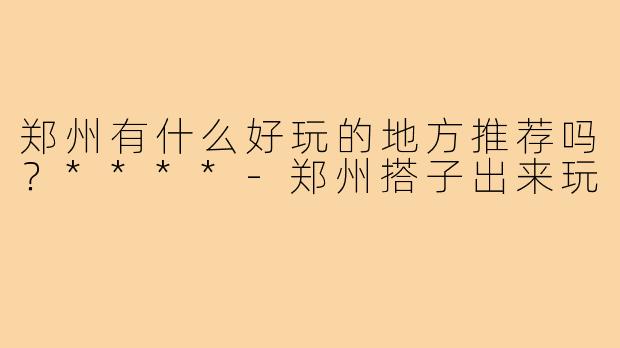 郑州有什么好玩的地方推荐吗？****