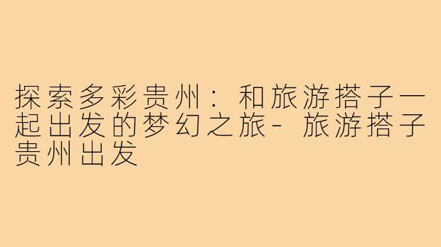 探索多彩贵州:和旅游搭子一起出发的梦幻之旅-旅游搭子贵州出发
