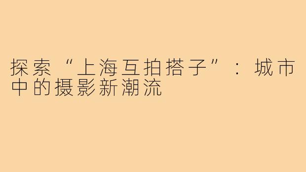 探索“上海互拍搭子”:城市中的摄影新潮流