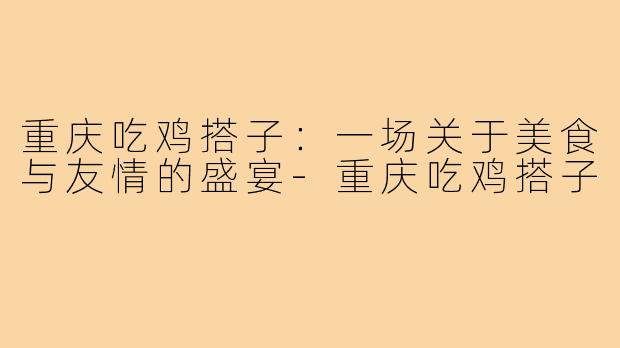 重庆吃鸡搭子：一场关于美食与友情的盛宴-重庆吃鸡搭子