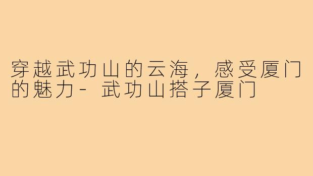 穿越武功山的云海,感受厦门的魅力-武功山搭子厦门