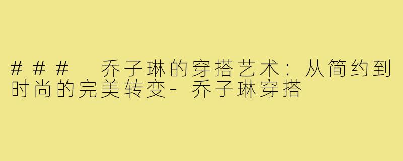 ### 乔子琳的穿搭艺术:从简约到时尚的完美转变-乔子琳穿搭