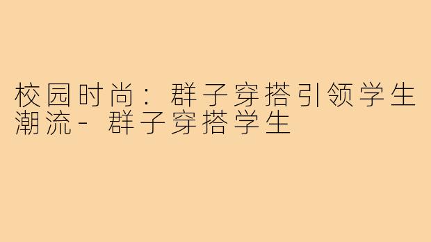 校园时尚:群子穿搭引领学生潮流-群子穿搭学生