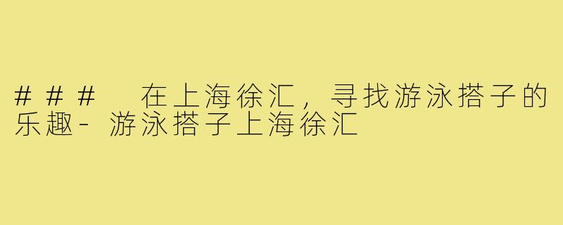 ### 在上海徐汇，寻找游泳搭子的乐趣-游泳搭子上海徐汇