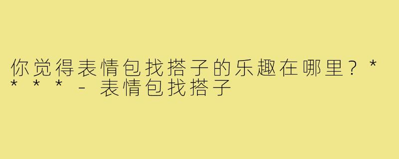 你觉得表情包找搭子的乐趣在哪里？****-表情包找搭子