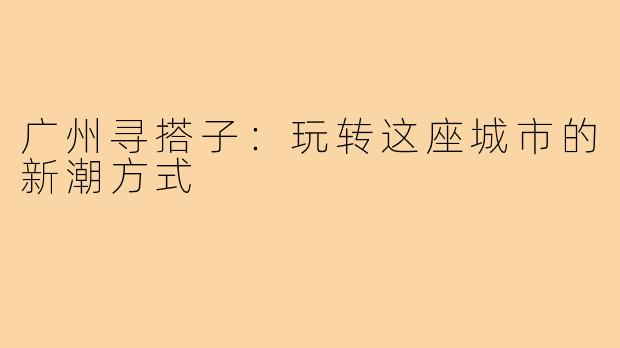 广州寻搭子：玩转这座城市的新潮方式