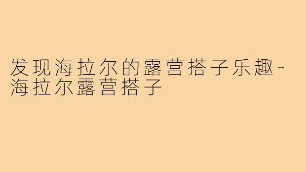 发现海拉尔的露营搭子乐趣-海拉尔露营搭子