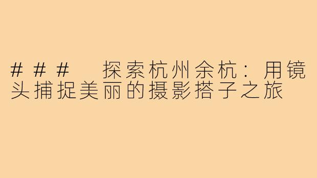 ### 探索杭州余杭:用镜头捕捉美丽的摄影搭子之旅
