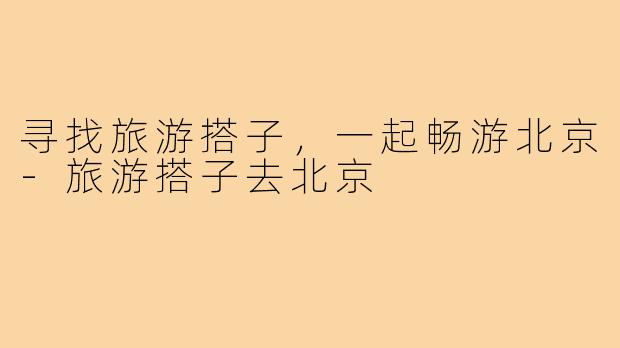 寻找旅游搭子,一起畅游北京-旅游搭子去北京