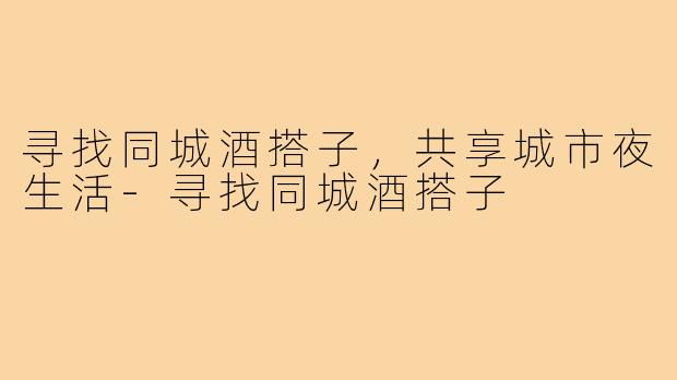 寻找同城酒搭子，共享城市夜生活-寻找同城酒搭子