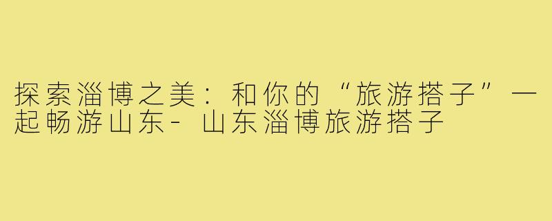 探索淄博之美:和你的“旅游搭子”一起畅游山东-山东淄博旅游搭子