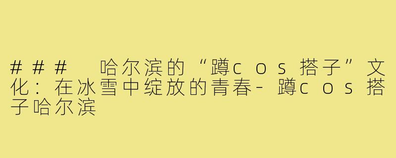 ### 哈尔滨的“蹲cos搭子”文化:在冰雪中绽放的青春-蹲cos搭子哈尔滨
