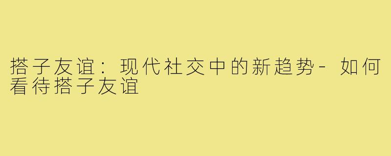 搭子友谊：现代社交中的新趋势-如何看待搭子友谊