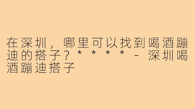 在深圳，哪里可以找到喝酒蹦迪的搭子？****