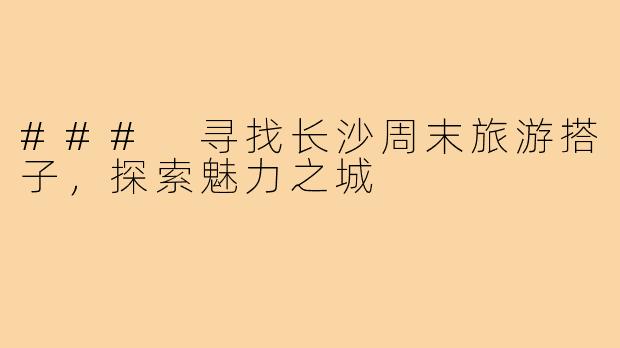 ### 寻找长沙周末旅游搭子,探索魅力之城