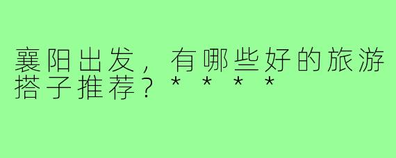 襄阳出发，有哪些好的旅游搭子推荐？****