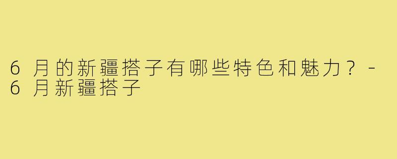6月的新疆搭子有哪些特色和魅力？